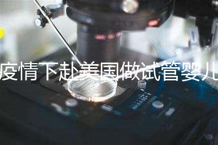 疫情下赴美國做試管嬰兒不安全，可提前做好準(zhǔn)備工作