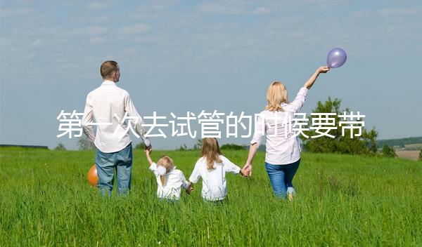 第一次去試管的時候要帶什么東西快速看！材料準備好了，小心白跑