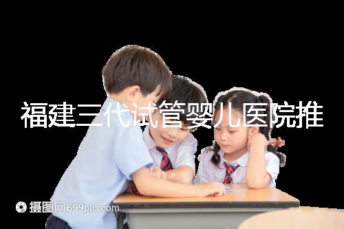 福建三代試管嬰兒醫(yī)院推薦,哪家助孕機構(gòu)好一看便知