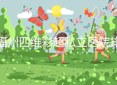 福州四維彩超私立醫(yī)院排名整理，2024費(fèi)用、預(yù)約一文說清