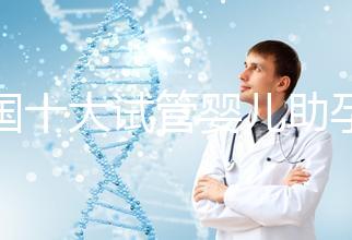 全國十大試管嬰兒助孕醫(yī)院排名2024，優(yōu)質醫(yī)療資源供您選擇！