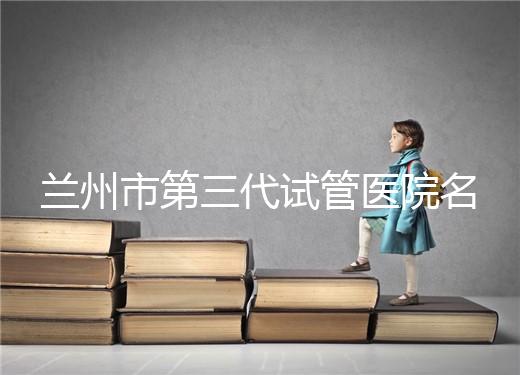 蘭州市第三代試管醫(yī)院名單公布，了解試管嬰兒醫(yī)療機(jī)構(gòu)