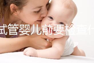 做試管嬰兒前要檢查什么(做試管嬰兒前要檢查什么項目)