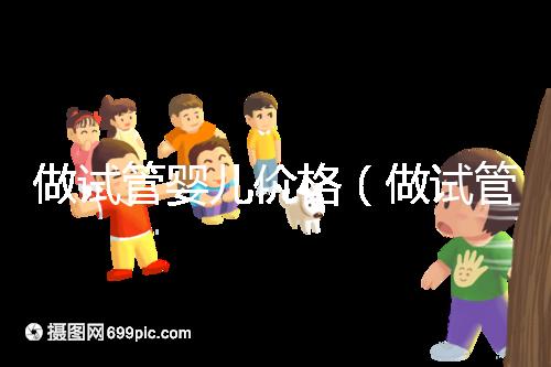 做試管嬰兒價(jià)格（做試管嬰兒價(jià)格多少）