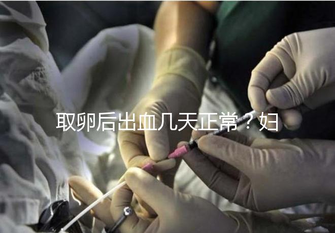 取卵后出血幾天正常？婦科醫(yī)生：超過這個天數得重視