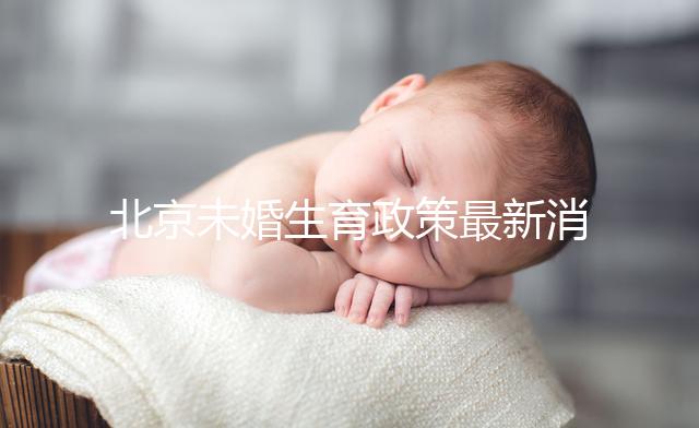 北京未婚生育政策最新消息來(lái)了!海淀、東城區(qū)可享生育津貼