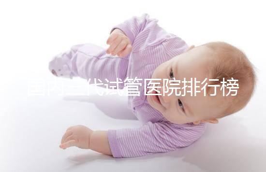 國內三代試管醫院排行榜一覽，70家好機構任你挑