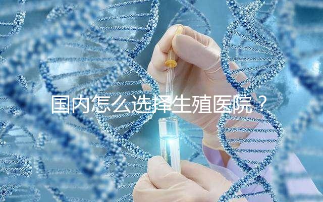 國內怎么選擇生殖醫(yī)院?附國內top10生殖中心醫(yī)院簡介