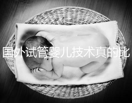 國外試管嬰兒技術(shù)真的比中國好嗎(國外試管嬰兒技術(shù)真的比中國好嗎知乎)