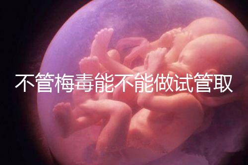 不管梅毒能不能做試管取卵,先弄清楚卵子能不能用