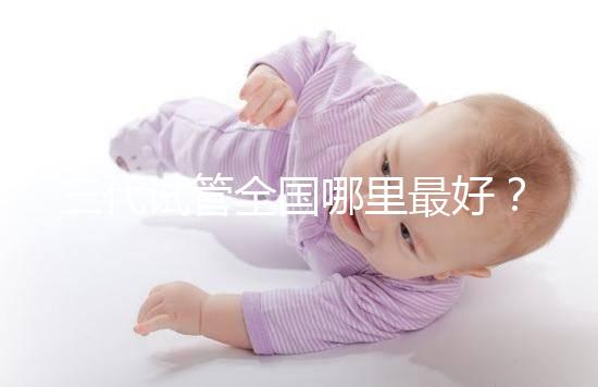 三代試管全國(guó)哪里最好？十大高成功率生殖醫(yī)院top10最新！