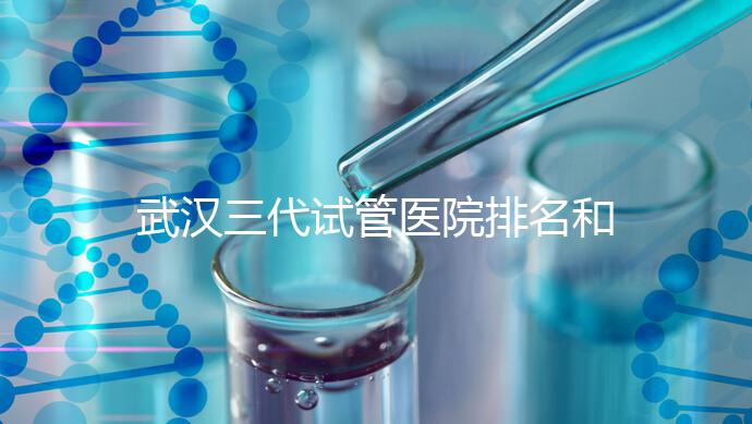 武漢三代試管醫院排名和介紹,附武漢三代試管醫院的成功率和費用