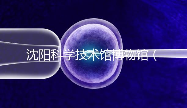 沈陽科學(xué)技術(shù)館博物館(沈陽科學(xué)技術(shù)館博物館開放時間)