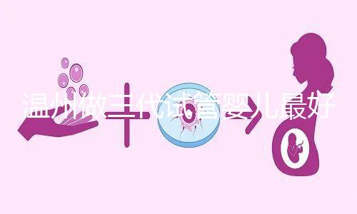 溫州做三代試管嬰兒最好的醫院排名已經公布，上榜共有3家，建議慢慢收藏！