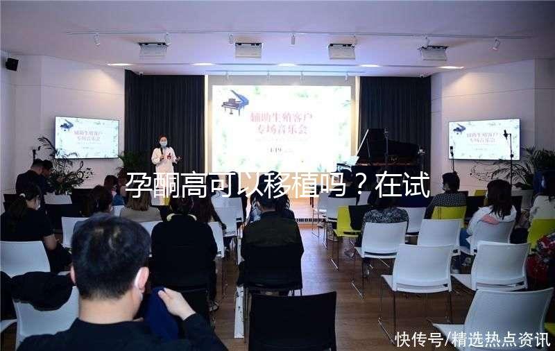 孕酮高可以移植嗎?在試管治療中應該怎么調整?