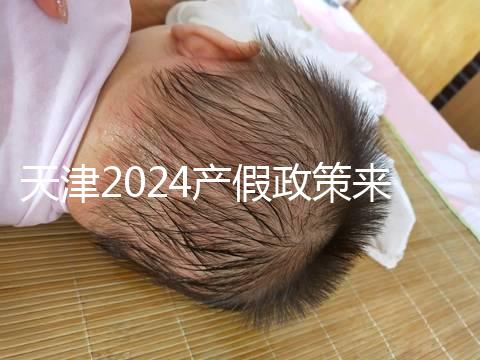 天津2024產假政策來了，剖腹產休158天工資怎么發放看這
