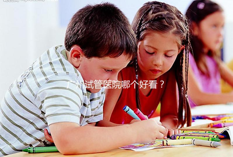廣州試管醫院哪個好看？網友怎么說？海珠區這些機構名單上有名