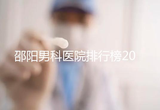 邵陽男科醫院排行榜2024，服務好、費用低top1是...