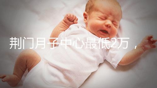 荊門月子中心最低2萬，這三家想省錢的機構不容錯過