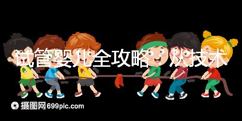 試管嬰兒全攻略：從技術原理到實戰指南，科學認知助你避坑