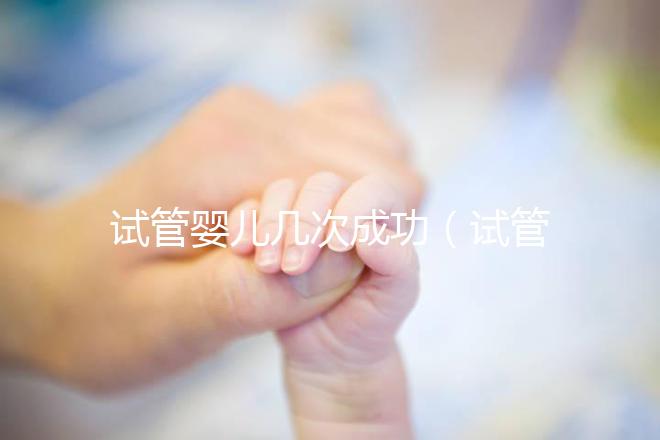試管嬰兒幾次成功(試管嬰兒幾次成功率高)