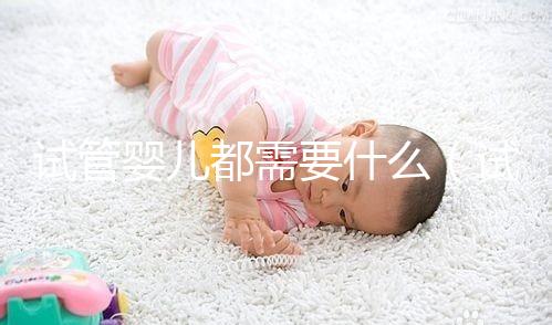 試管嬰兒都需要什么(試管嬰兒都需要什么手續(xù)和證件)