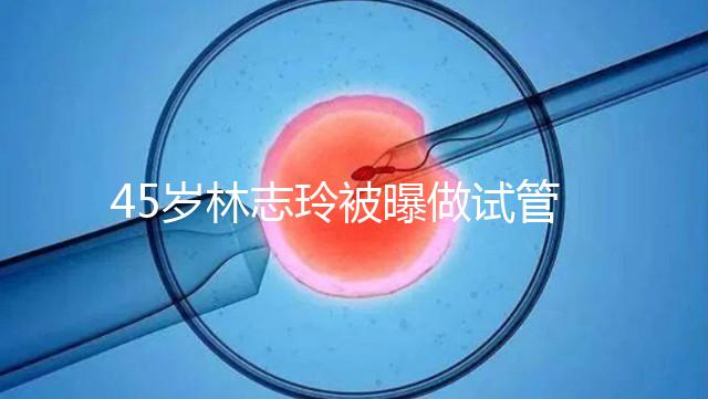 45歲林志玲被曝做試管嬰兒，高齡備孕到底如何更順利？